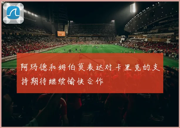 阿玛德和姆伯莫表达对卡里克的支持期待继续愉快合作