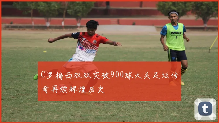 C罗梅西双双突破900球大关足坛传奇再续辉煌历史