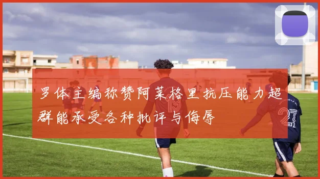 罗体主编称赞阿莱格里抗压能力超群能承受各种批评与侮辱