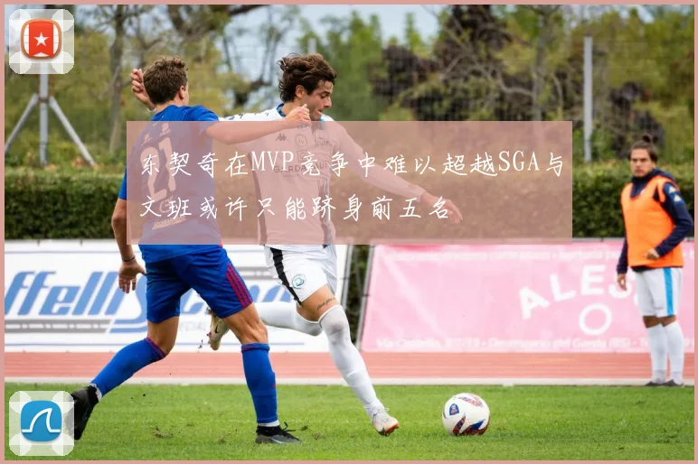 东契奇在MVP竞争中难以超越SGA与文班或许只能跻身前五名