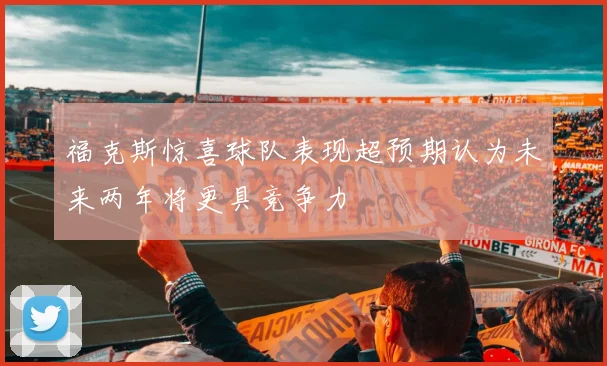 福克斯惊喜球队表现超预期认为未来两年将更具竞争力