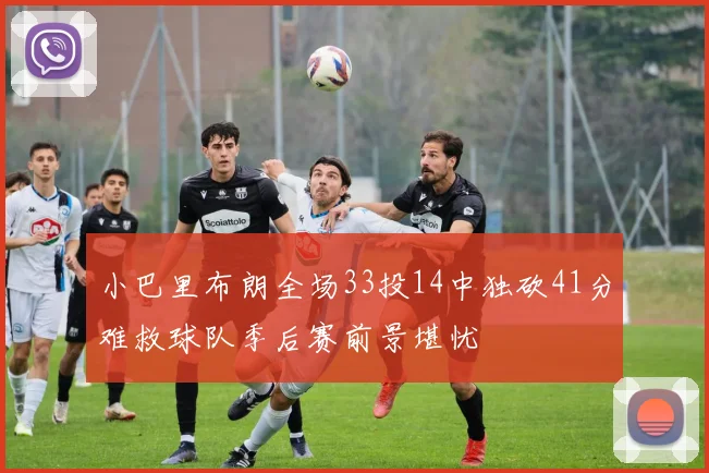 小巴里布朗全场33投14中独砍41分难救球队季后赛前景堪忧