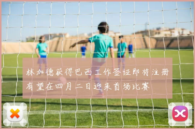 林加德获得巴西工作签证即将注册有望在四月二日迎来首场比赛