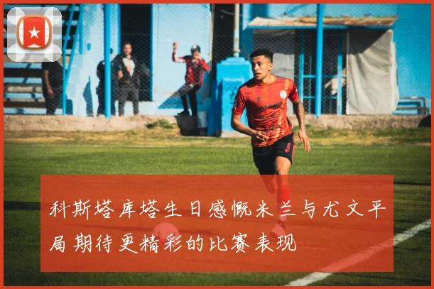 科斯塔库塔生日感慨米兰与尤文平局期待更精彩的比赛表现