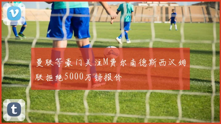 曼联等豪门关注M费尔南德斯西汉姆联拒绝5000万镑报价