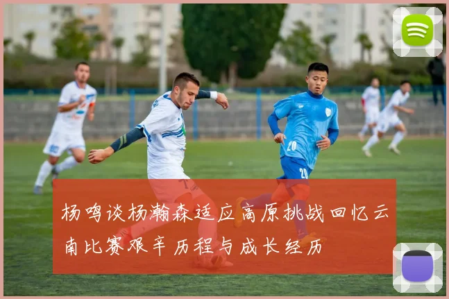 杨鸣谈杨瀚森适应高原挑战回忆云南比赛艰辛历程与成长经历