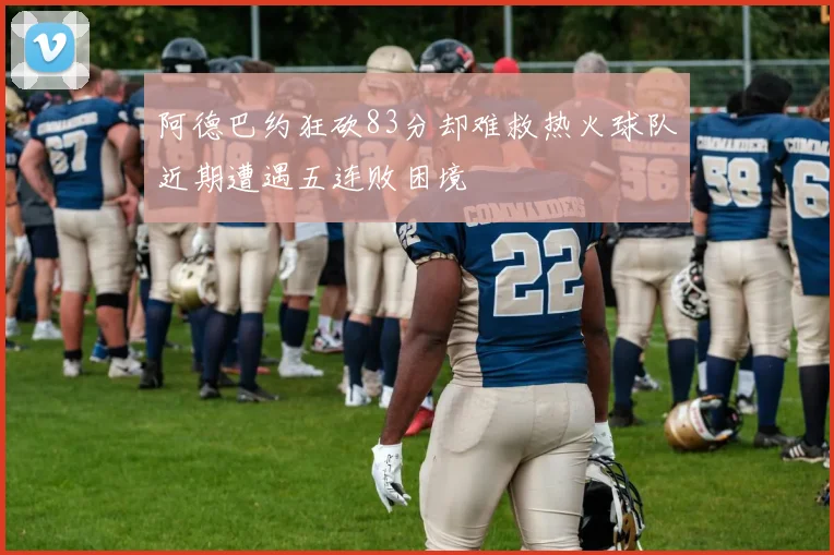 阿德巴约狂砍83分却难救热火球队近期遭遇五连败困境