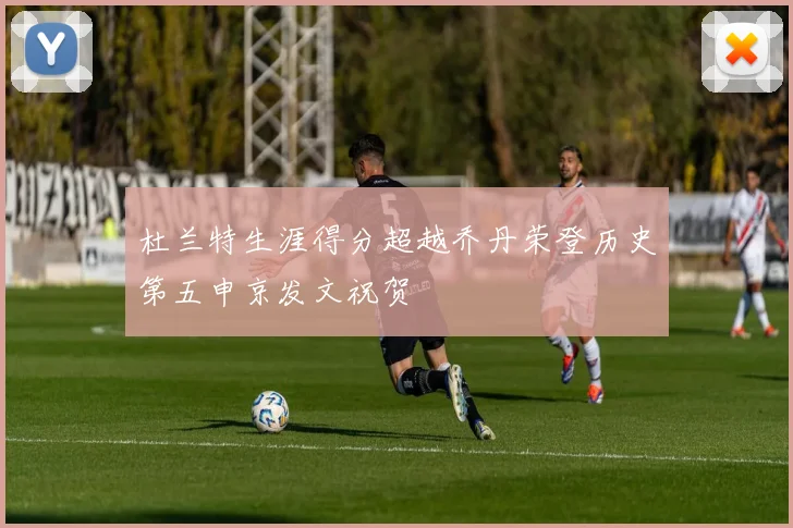 杜兰特生涯得分超越乔丹荣登历史第五申京发文祝贺