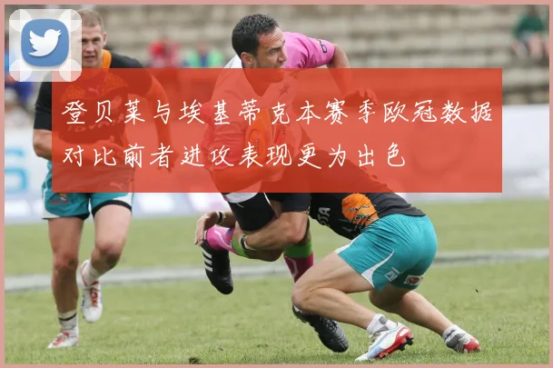 登贝莱与埃基蒂克本赛季欧冠数据对比前者进攻表现更为出色