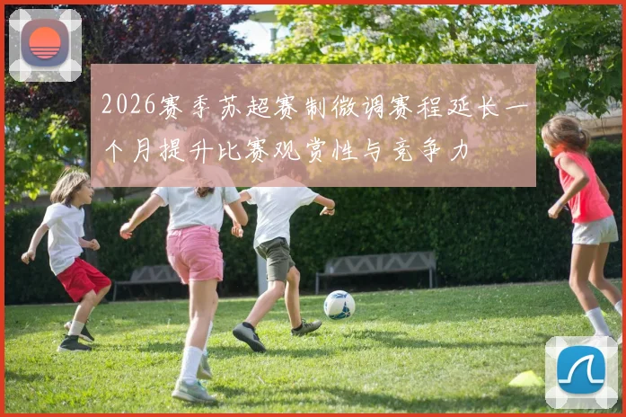 2026赛季苏超赛制微调赛程延长一个月提升比赛观赏性与竞争力