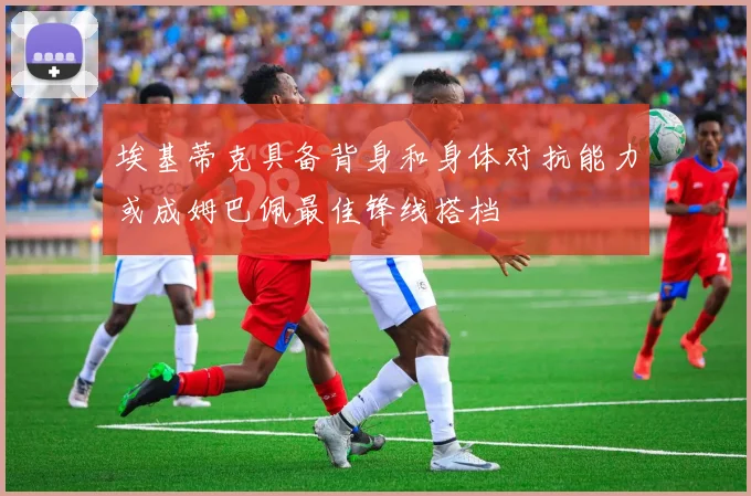 埃基蒂克具备背身和身体对抗能力或成姆巴佩最佳锋线搭档