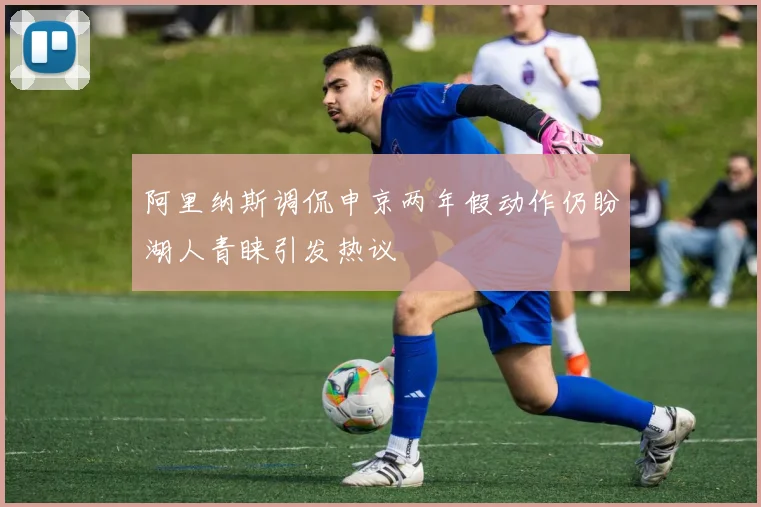 阿里纳斯调侃申京两年假动作仍盼湖人青睐引发热议