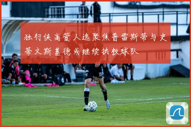 独行侠高管人选聚焦普雷斯蒂与史蒂文斯基德或继续执教球队