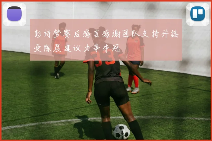 彭诗梦赛后感言感谢团队支持并接受陈晨建议力争夺冠