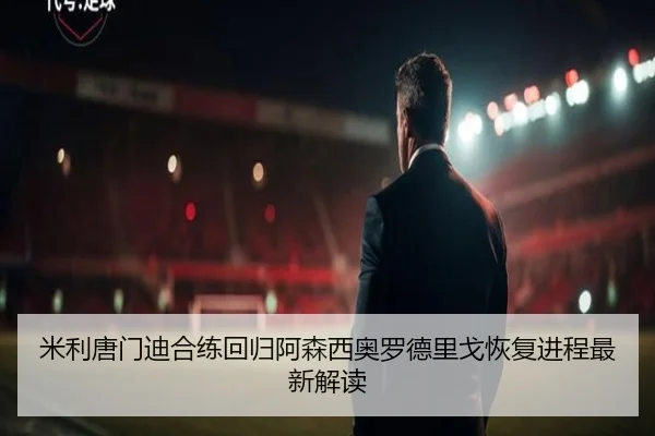 米利唐门迪合练回归阿森西奥罗德里戈恢复进程最新解读